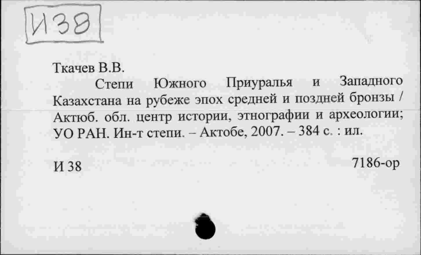 ﻿Ткачев В.В.
Степи Южного Приуралья и Западного Казахстана на рубеже эпох средней и поздней бронзы / Актюб. обл. центр истории, этнографии и археологии; УО РАН. Ин-т степи. - Актобе, 2007. — 384 с. : ил.
И 38
7186-ор